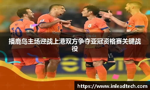 播鹿岛主场迎战上港双方争夺亚冠资格赛关键战役